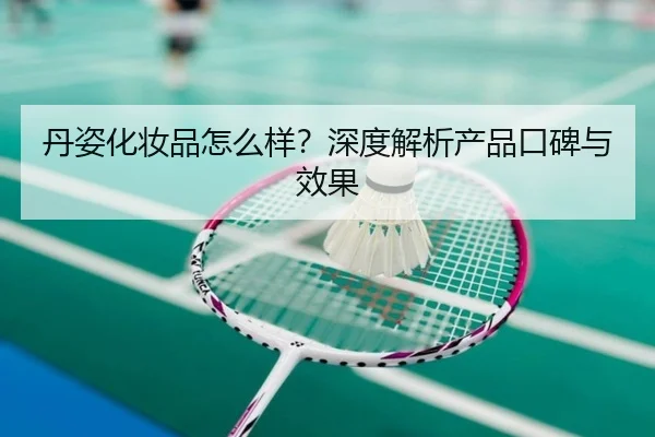 丹姿化妆品怎么样？深度解析产品口碑与效果（leyu）